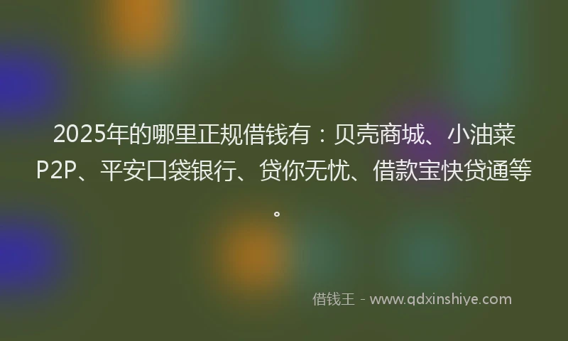 2025年的哪里正规借钱有：贝壳商城、小油菜P2P、平安口袋银行、贷你无忧、借款宝快贷通等。