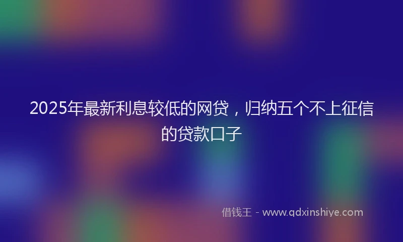 2025年最新利息较低的网贷，归纳五个不上征信的贷款口子