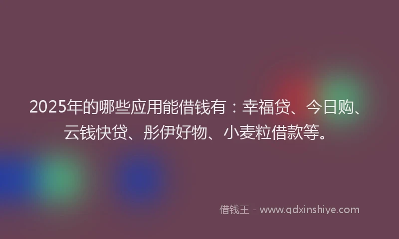 2025年的哪些应用能借钱有：幸福贷、今日购、云钱快贷、彤伊好物、小麦粒借款等。