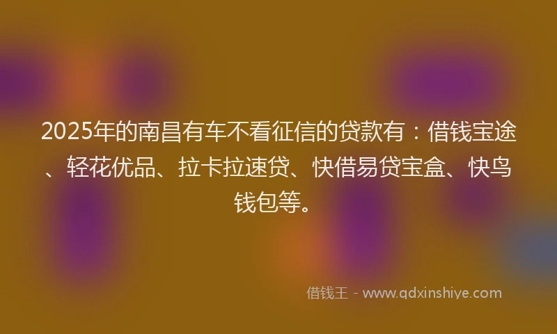 2025年的南昌有车不看征信的贷款有：借钱宝途、轻花优品、拉卡拉速贷、快借易贷宝盒、快鸟钱包等。