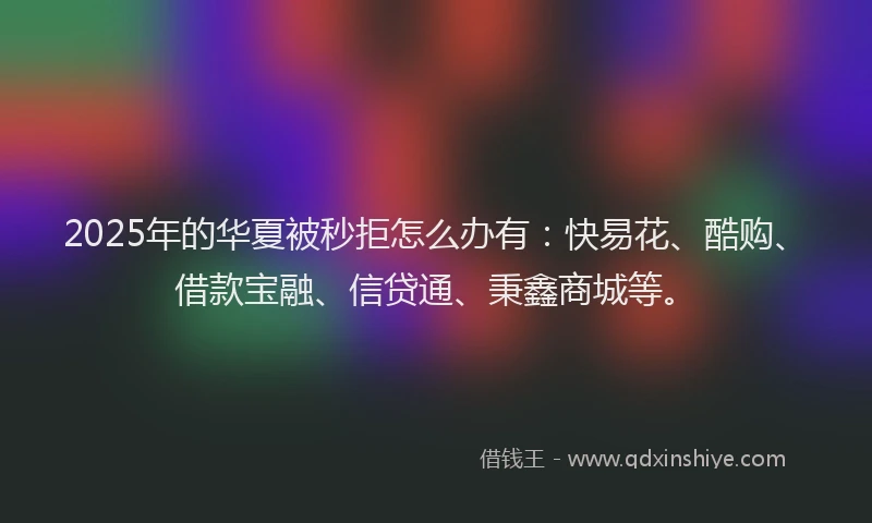 2025年的华夏被秒拒怎么办有：快易花、酷购、借款宝融、信贷通、秉鑫商城等。
