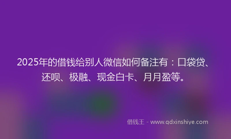 2025年的借钱给别人微信如何备注有：口袋贷、还呗、极融、现金白卡、月月盈等。