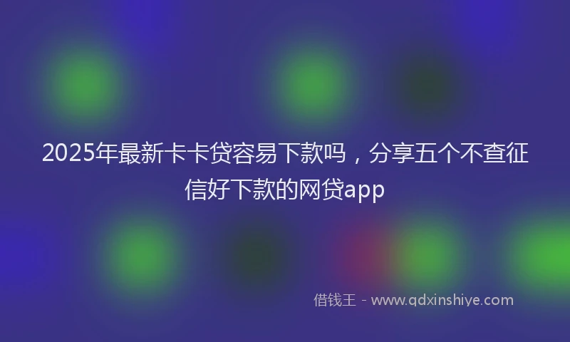 2025年最新卡卡贷容易下款吗，分享五个不查征信好下款的网贷app