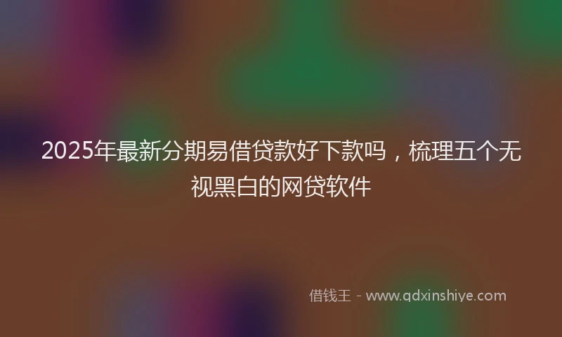 2025年最新分期易借贷款好下款吗，梳理五个无视黑白的网贷软件