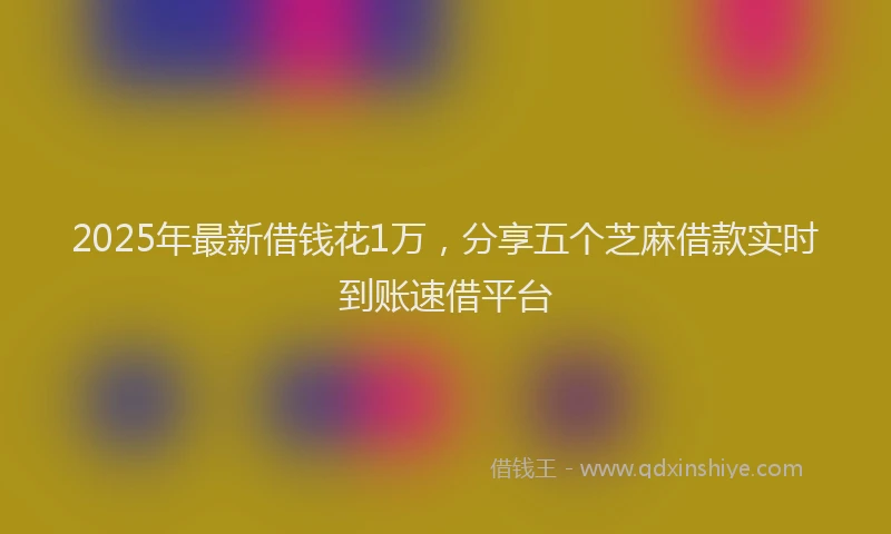 2025年最新借钱花1万，分享五个芝麻借款实时到账速借平台