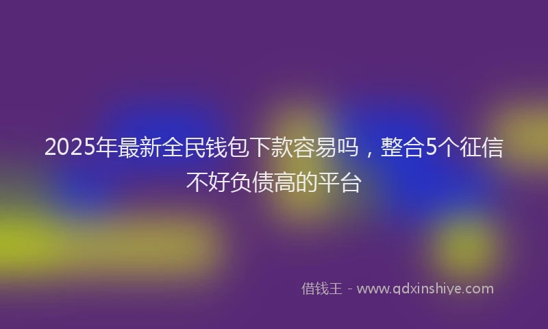 2025年最新全民钱包下款容易吗，整合5个征信不好负债高的平台