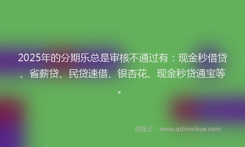 2025年的分期乐总是审核不通过有：现金秒借贷、省薪贷、民贷速借、银杏花、现金秒贷通宝等。