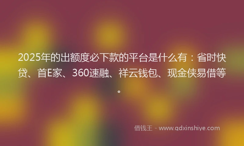 2025年的出额度必下款的平台是什么有：省时快贷、首E家、360速融、祥云钱包、现金侠易借等。