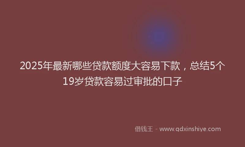2025年最新哪些贷款额度大容易下款，总结5个19岁贷款容易过审批的口子