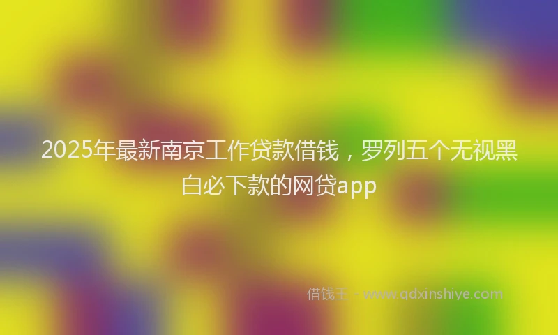 2025年最新南京工作贷款借钱，罗列五个无视黑白必下款的网贷app