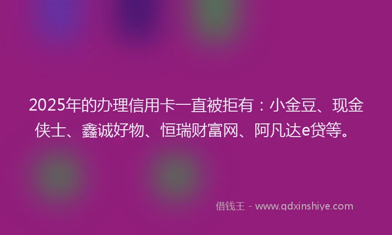 2025年的办理信用卡一直被拒有：小金豆、现金侠士、鑫诚好物、恒瑞财富网、阿凡达e贷等。