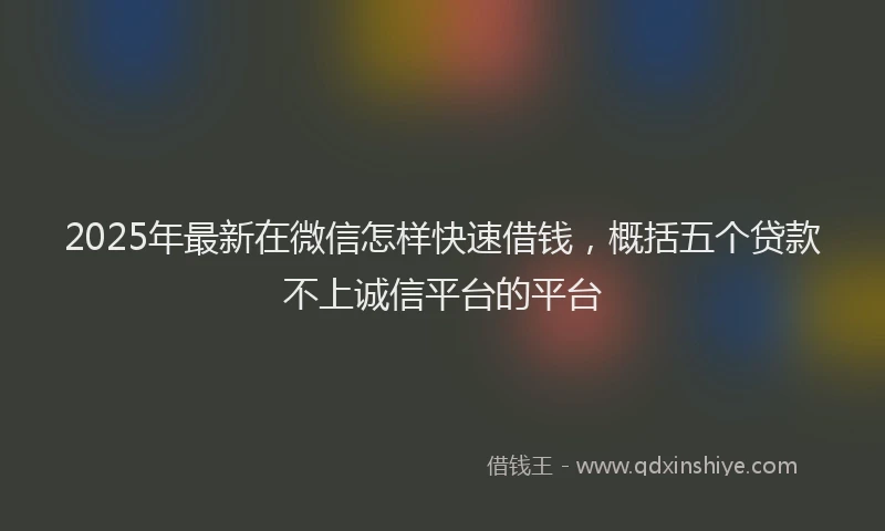 2025年最新在微信怎样快速借钱，概括五个贷款不上诚信平台的平台