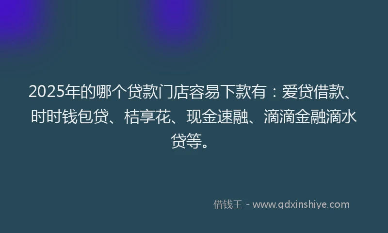 2025年的哪个贷款门店容易下款有：爱贷借款、时时钱包贷、桔享花、现金速融、滴滴金融滴水贷等。