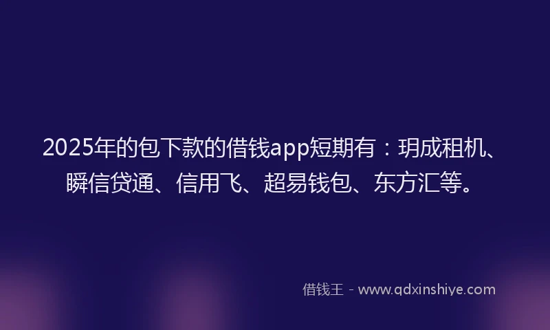 2025年的包下款的借钱app短期有：玥成租机、瞬信贷通、信用飞、超易钱包、东方汇等。