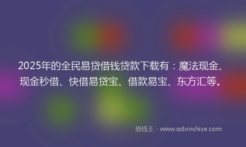 2025年的全民易贷借钱贷款下载有：魔法现金、现金秒借、快借易贷宝、借款易宝、东方汇等。