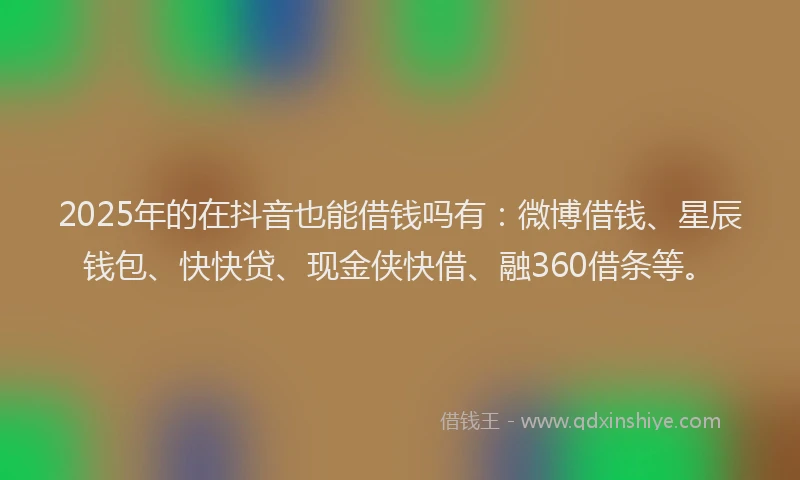 2025年的在抖音也能借钱吗有：微博借钱、星辰钱包、快快贷、现金侠快借、融360借条等。