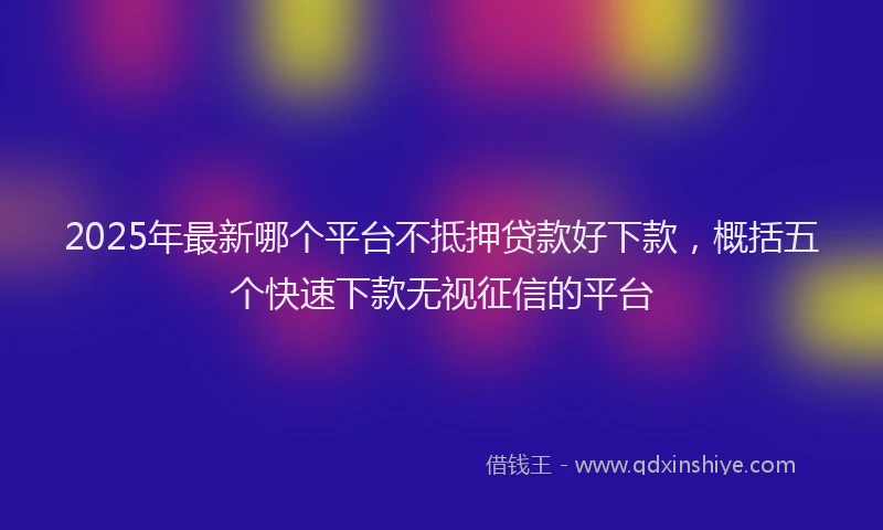 2025年最新哪个平台不抵押贷款好下款，概括五个快速下款无视征信的平台