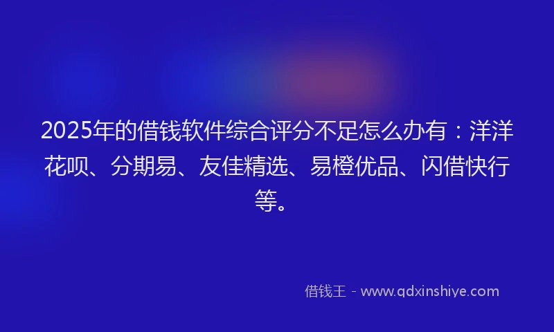 2025年的借钱软件综合评分不足怎么办有：洋洋花呗、分期易、友佳精选、易橙优品、闪借快行等。