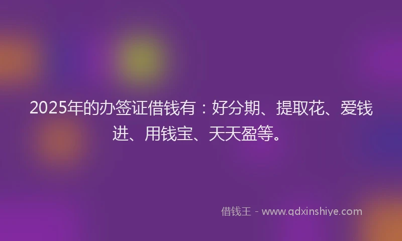 2025年的办签证借钱有：好分期、提取花、爱钱进、用钱宝、天天盈等。