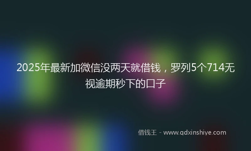 2025年最新加微信没两天就借钱，罗列5个714无视逾期秒下的口子