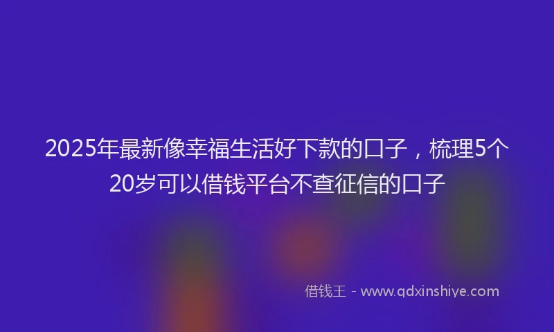 2025年最新像幸福生活好下款的口子，梳理5个20岁可以借钱平台不查征信的口子