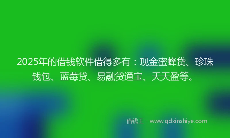 2025年的借钱软件借得多有：现金蜜蜂贷、珍珠钱包、蓝莓贷、易融贷通宝、天天盈等。