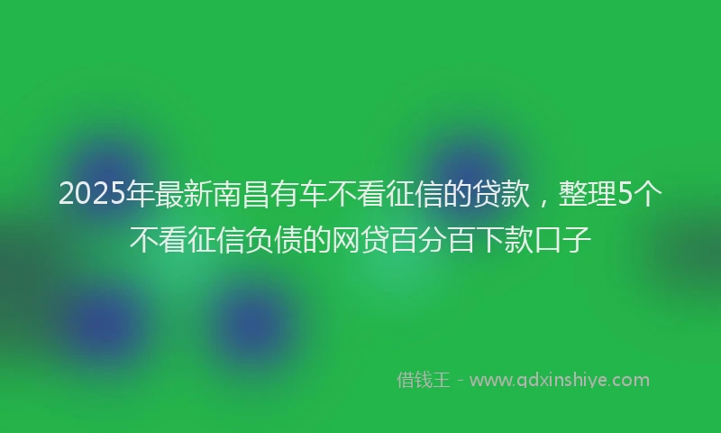 2025年最新南昌有车不看征信的贷款，整理5个不看征信负债的网贷百分百下款口子