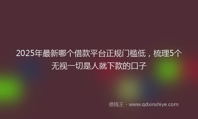 2025年最新哪个借款平台正规门槛低，梳理5个无视一切是人就下款的口子