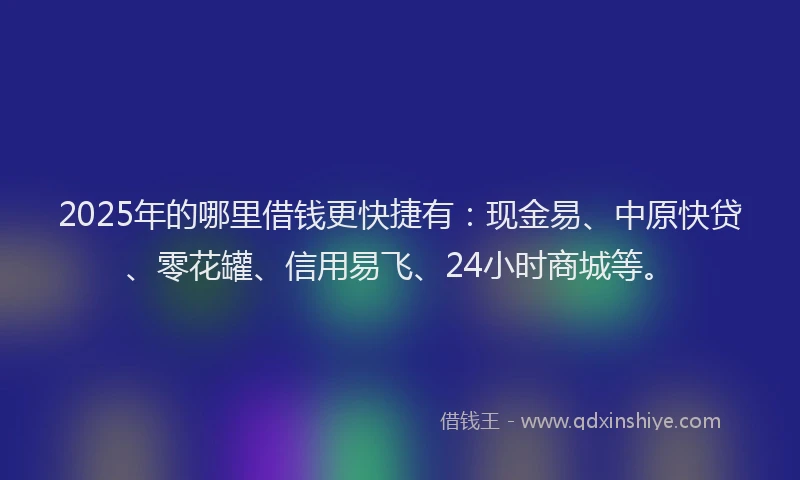 2025年的哪里借钱更快捷有：现金易、中原快贷、零花罐、信用易飞、24小时商城等。
