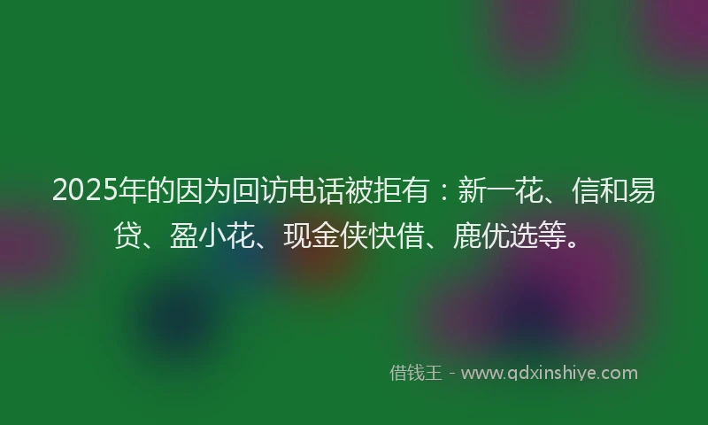 2025年的因为回访电话被拒有：新一花、信和易贷、盈小花、现金侠快借、鹿优选等。