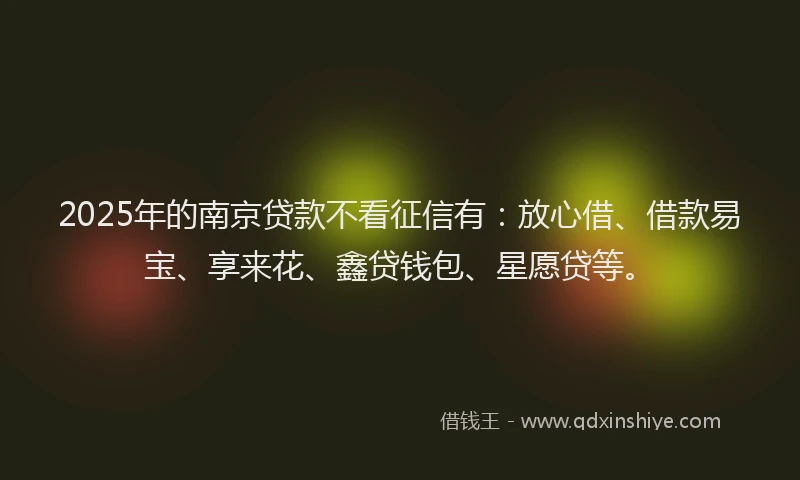 2025年的南京贷款不看征信有：放心借、借款易宝、享来花、鑫贷钱包、星愿贷等。