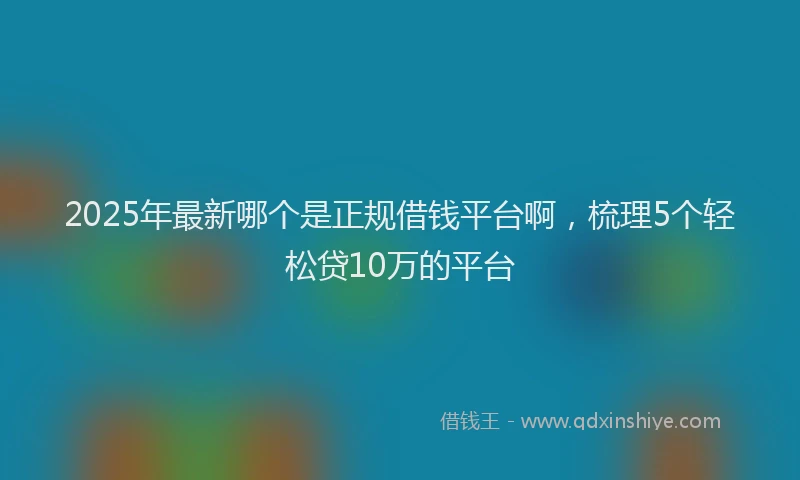 2025年最新哪个是正规借钱平台啊，梳理5个轻松贷10万的平台