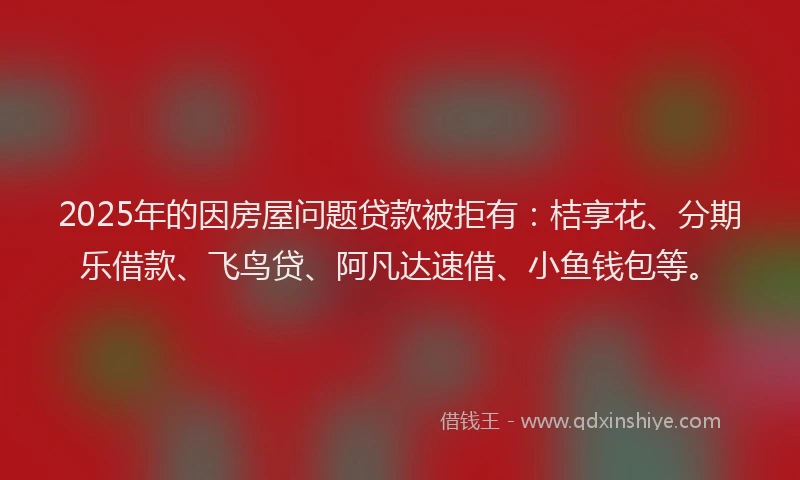 2025年的因房屋问题贷款被拒有：桔享花、分期乐借款、飞鸟贷、阿凡达速借、小鱼钱包等。