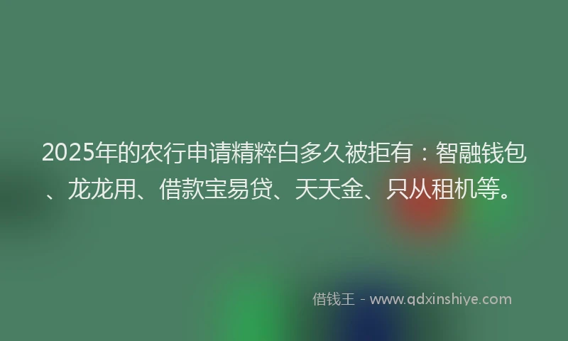 2025年的农行申请精粹白多久被拒有：智融钱包、龙龙用、借款宝易贷、天天金、只从租机等。