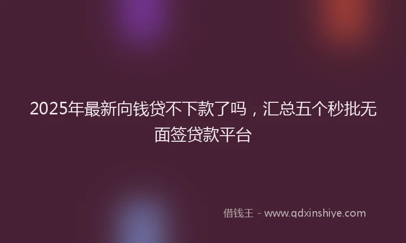 2025年最新向钱贷不下款了吗，汇总五个秒批无面签贷款平台