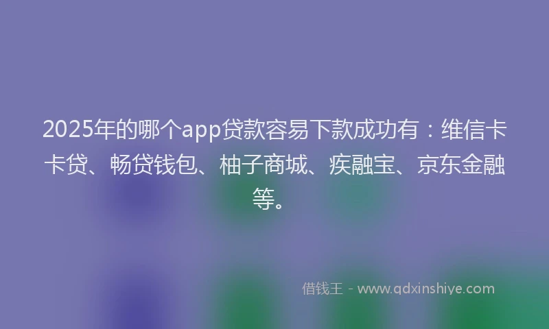 2025年的哪个app贷款容易下款成功有：维信卡卡贷、畅贷钱包、柚子商城、疾融宝、京东金融等。