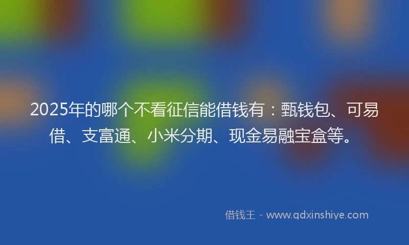 2025年的哪个不看征信能借钱有：甄钱包、可易借、支富通、小米分期、现金易融宝盒等。