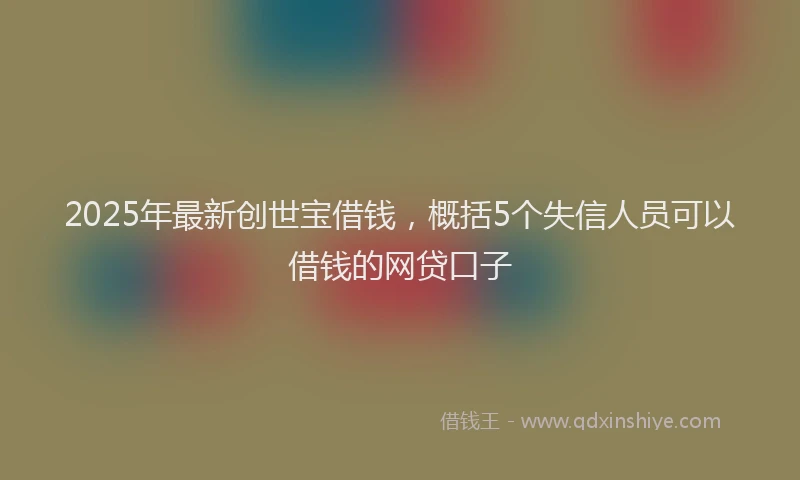 2025年最新创世宝借钱，概括5个失信人员可以借钱的网贷口子