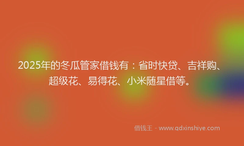 2025年的冬瓜管家借钱有：省时快贷、吉祥购、超级花、易得花、小米随星借等。