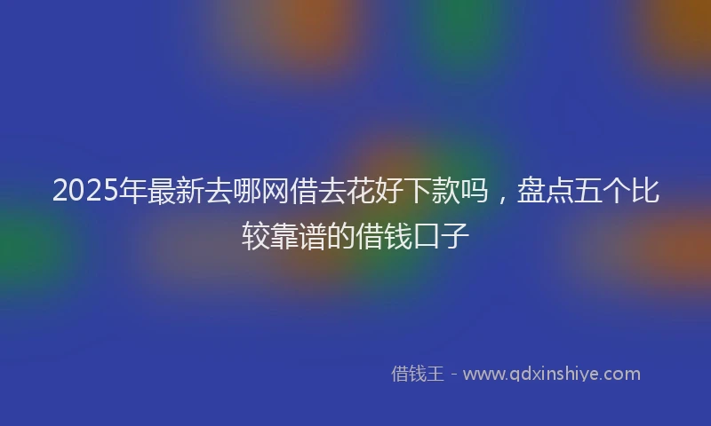 2025年最新去哪网借去花好下款吗，盘点五个比较靠谱的借钱口子