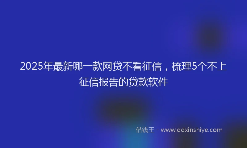 2025年最新哪一款网贷不看征信，梳理5个不上征信报告的贷款软件