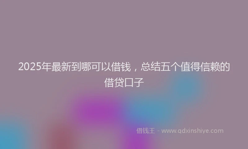 2025年最新到哪可以借钱，总结五个值得信赖的借贷口子