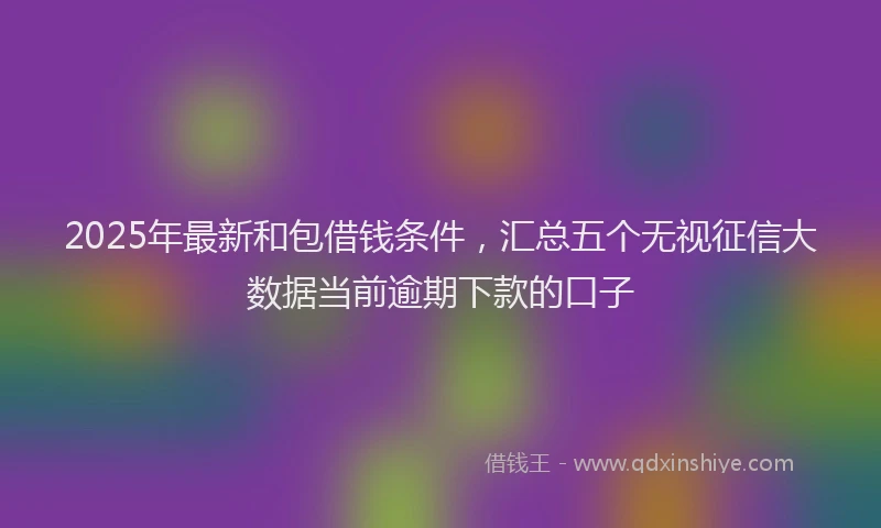 2025年最新和包借钱条件，汇总五个无视征信大数据当前逾期下款的口子