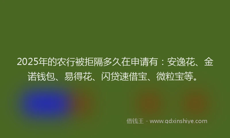 2025年的农行被拒隔多久在申请有：安逸花、金诺钱包、易得花、闪贷速借宝、微粒宝等。