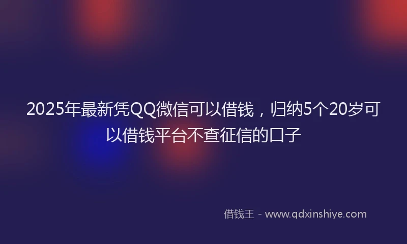 2025年最新凭QQ微信可以借钱，归纳5个20岁可以借钱平台不查征信的口子