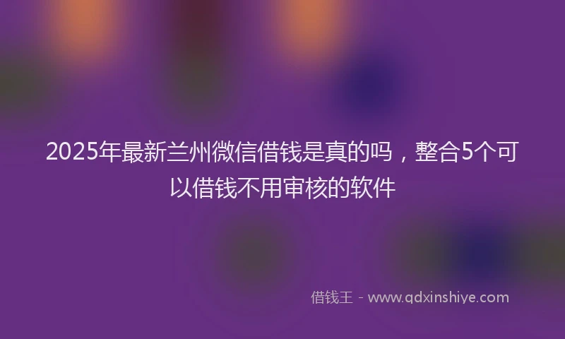 2025年最新兰州微信借钱是真的吗，整合5个可以借钱不用审核的软件