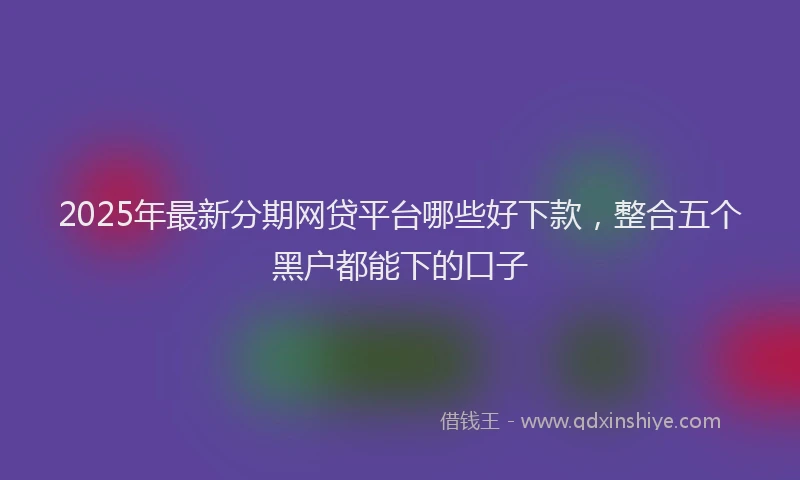 2025年最新分期网贷平台哪些好下款，整合五个黑户都能下的口子