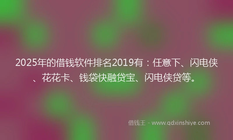 2025年的借钱软件排名2019有：任意下、闪电侠、花花卡、钱袋快融贷宝、闪电侠贷等。