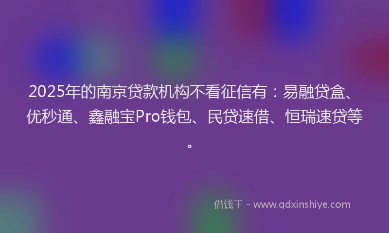 2025年的南京贷款机构不看征信有：易融贷盒、优秒通、鑫融宝Pro钱包、民贷速借、恒瑞速贷等。