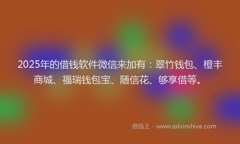 2025年的借钱软件微信来加有：翠竹钱包、橙丰商城、福瑞钱包宝、随信花、够享借等。